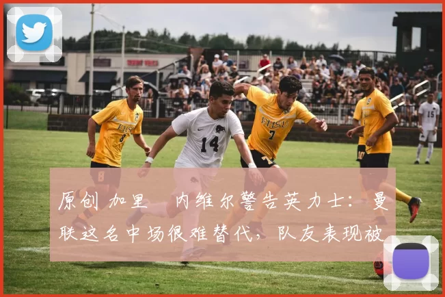 原创 加里・内维尔警告英力士：曼联这名中场很难替代，队友表现被赞 “离谱”