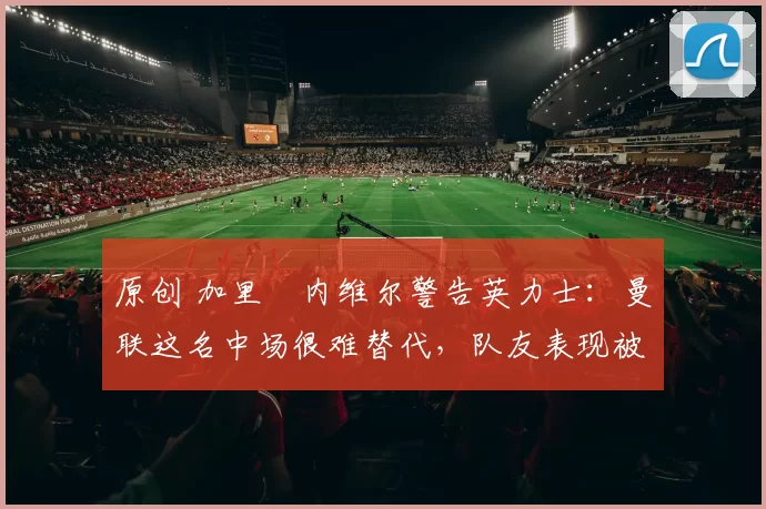 原创 加里・内维尔警告英力士：曼联这名中场很难替代，队友表现被赞 “离谱”