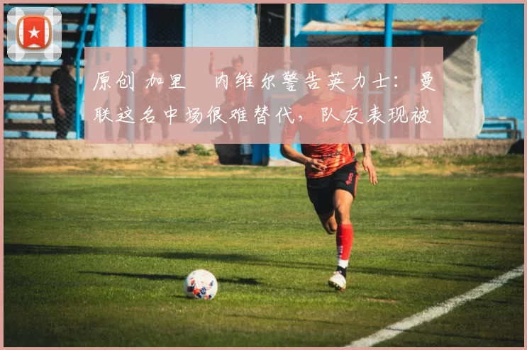 原创 加里・内维尔警告英力士：曼联这名中场很难替代，队友表现被赞 “离谱”
