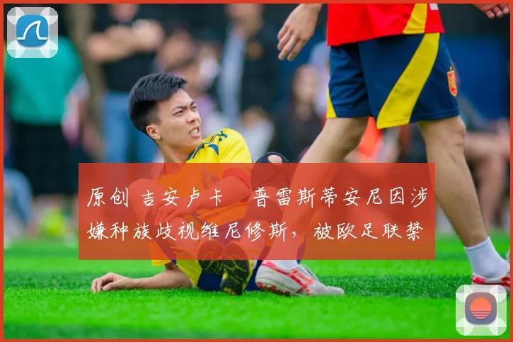 原创 吉安卢卡・普雷斯蒂安尼因涉嫌种族歧视维尼修斯，被欧足联禁赛