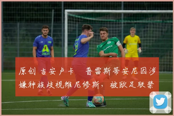 原创 吉安卢卡・普雷斯蒂安尼因涉嫌种族歧视维尼修斯，被欧足联禁赛