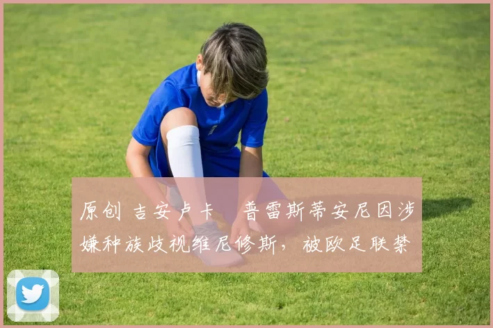 原创 吉安卢卡・普雷斯蒂安尼因涉嫌种族歧视维尼修斯，被欧足联禁赛