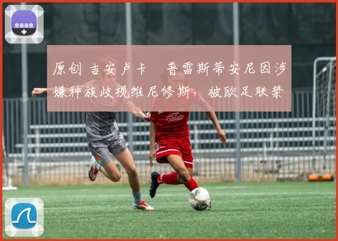 原创 吉安卢卡・普雷斯蒂安尼因涉嫌种族歧视维尼修斯，被欧足联禁赛