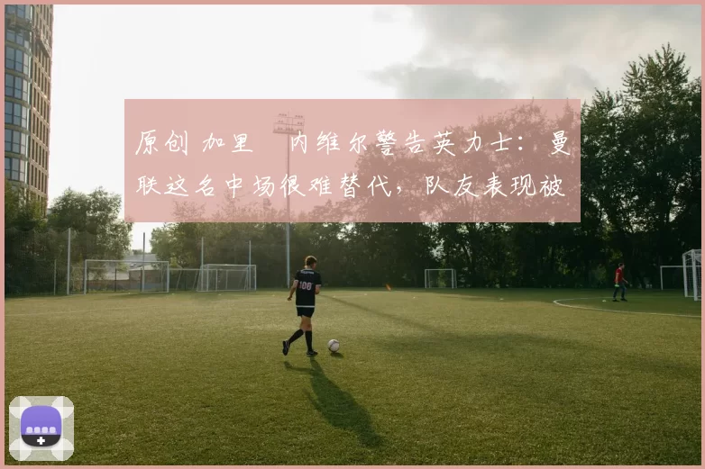 原创 加里・内维尔警告英力士:曼联这名中场很难替代,队友表现被赞 “离谱”