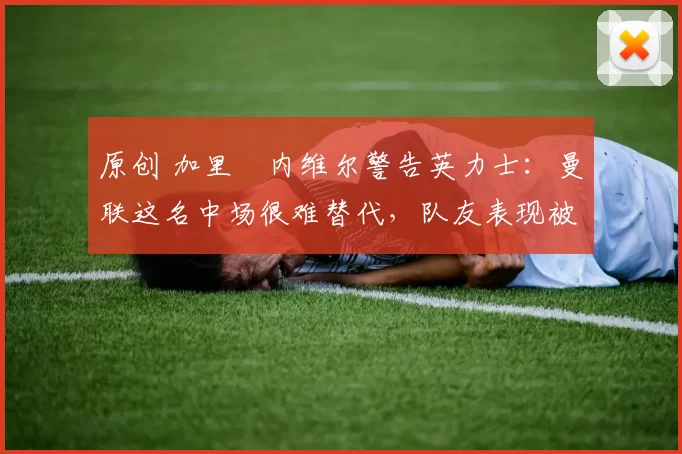 原创 加里・内维尔警告英力士：曼联这名中场很难替代，队友表现被赞 “离谱”