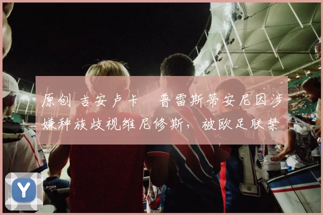 原创 吉安卢卡・普雷斯蒂安尼因涉嫌种族歧视维尼修斯，被欧足联禁赛