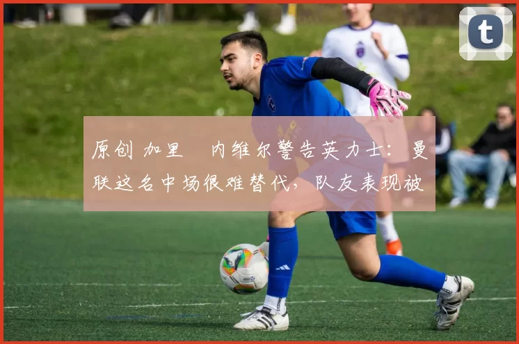 原创 加里・内维尔警告英力士：曼联这名中场很难替代，队友表现被赞 “离谱”