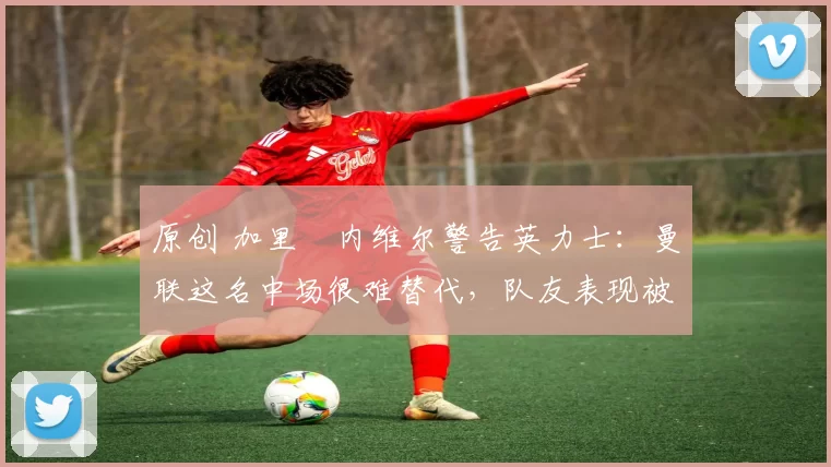 原创 加里・内维尔警告英力士:曼联这名中场很难替代,队友表现被赞 “离谱”