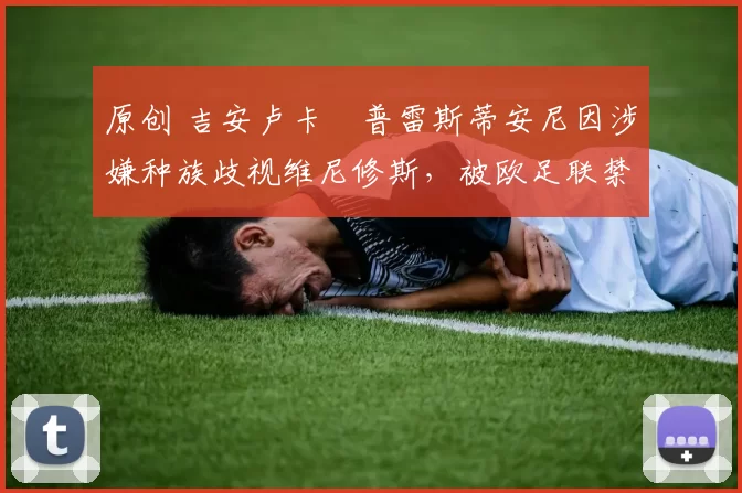 原创 吉安卢卡・普雷斯蒂安尼因涉嫌种族歧视维尼修斯,被欧足联禁赛