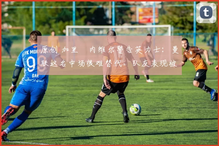 原创 加里・内维尔警告英力士:曼联这名中场很难替代,队友表现被赞 “离谱”