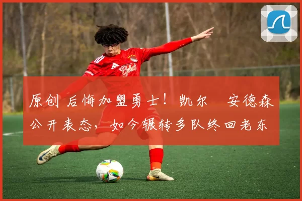 原创 后悔加盟勇士！凯尔・安德森公开表态，如今辗转多队终回老东家