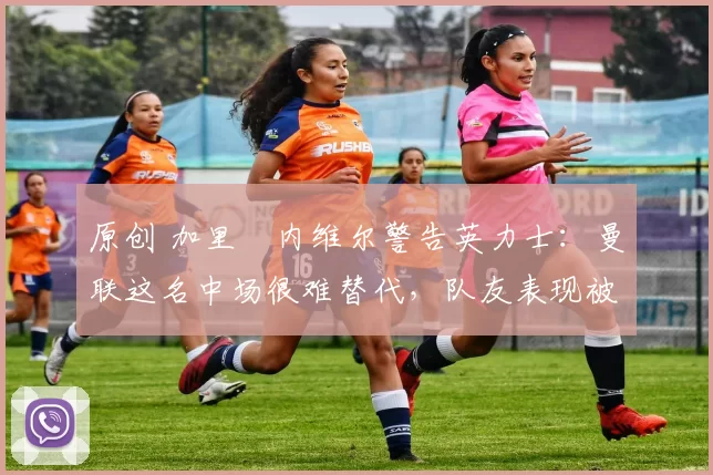 原创 加里・内维尔警告英力士：曼联这名中场很难替代，队友表现被赞 “离谱”