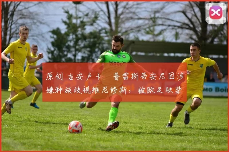 原创 吉安卢卡・普雷斯蒂安尼因涉嫌种族歧视维尼修斯,被欧足联禁赛