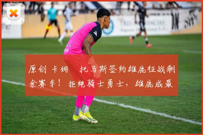 原创 卡姆・托马斯签约雄鹿征战剩余赛季！拒绝骑士勇士，雄鹿成最优选