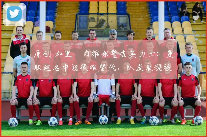 原创 加里・内维尔警告英力士:曼联这名中场很难替代,队友表现被赞 “离谱”