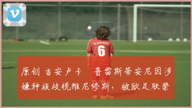 原创 吉安卢卡・普雷斯蒂安尼因涉嫌种族歧视维尼修斯，被欧足联禁赛