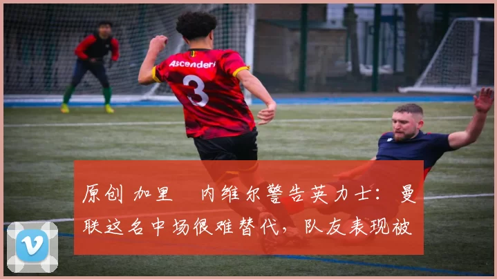 原创 加里・内维尔警告英力士：曼联这名中场很难替代，队友表现被赞 “离谱”