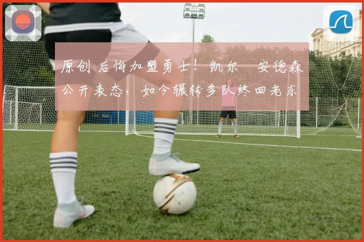 原创 后悔加盟勇士！凯尔・安德森公开表态，如今辗转多队终回老东家