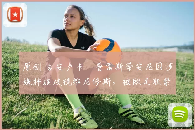 原创 吉安卢卡・普雷斯蒂安尼因涉嫌种族歧视维尼修斯,被欧足联禁赛