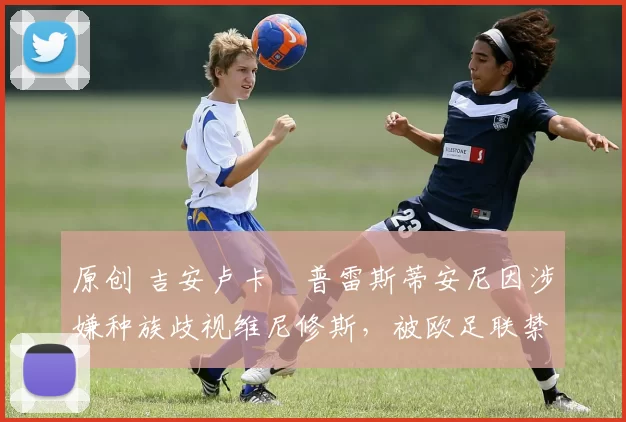 原创 吉安卢卡・普雷斯蒂安尼因涉嫌种族歧视维尼修斯，被欧足联禁赛