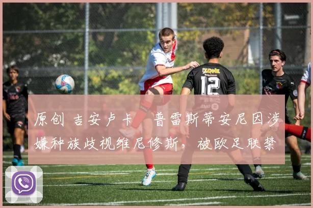 原创 吉安卢卡・普雷斯蒂安尼因涉嫌种族歧视维尼修斯，被欧足联禁赛