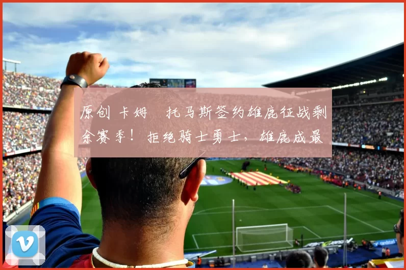 原创 卡姆・托马斯签约雄鹿征战剩余赛季！拒绝骑士勇士，雄鹿成最优选