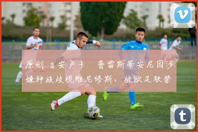 原创 吉安卢卡・普雷斯蒂安尼因涉嫌种族歧视维尼修斯，被欧足联禁赛