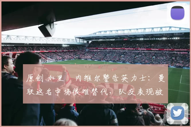 原创 加里・内维尔警告英力士：曼联这名中场很难替代，队友表现被赞 “离谱”