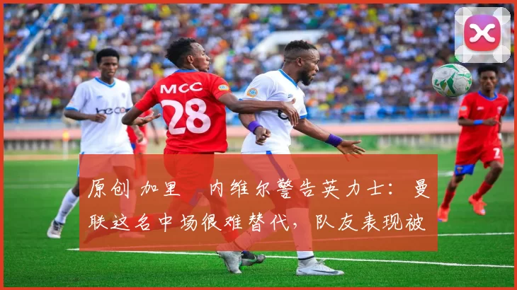 原创 加里・内维尔警告英力士:曼联这名中场很难替代,队友表现被赞 “离谱”