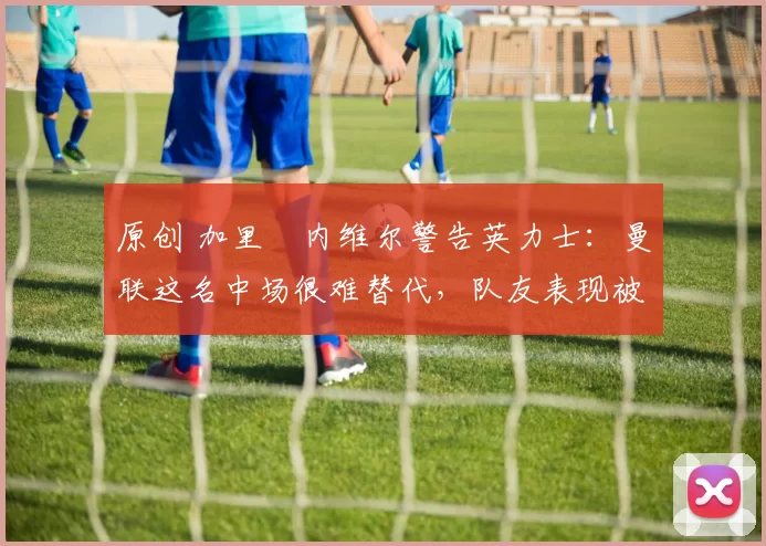 原创 加里・内维尔警告英力士：曼联这名中场很难替代，队友表现被赞 “离谱”