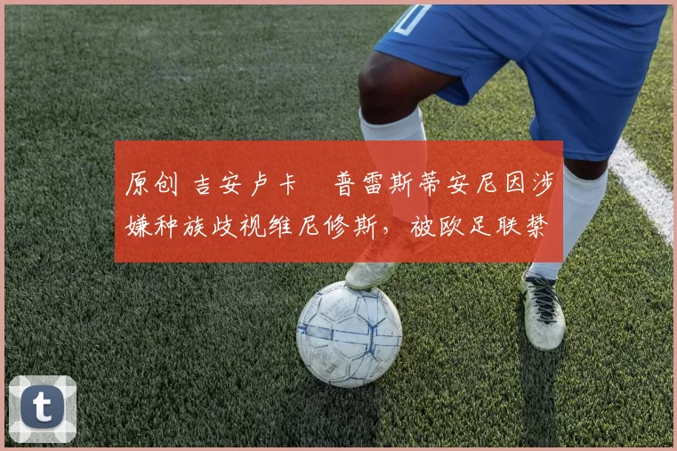 原创 吉安卢卡・普雷斯蒂安尼因涉嫌种族歧视维尼修斯，被欧足联禁赛