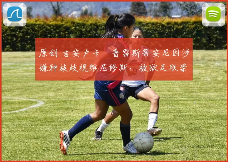 原创 吉安卢卡・普雷斯蒂安尼因涉嫌种族歧视维尼修斯,被欧足联禁赛