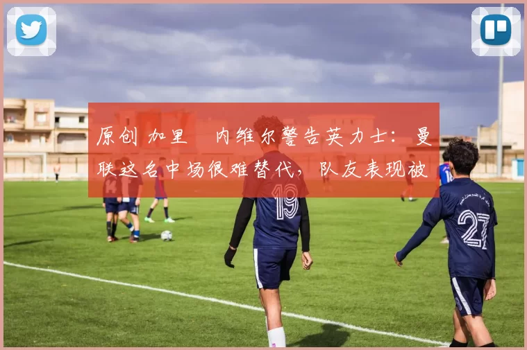 原创 加里・内维尔警告英力士：曼联这名中场很难替代，队友表现被赞 “离谱”