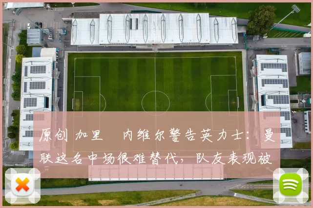 原创 加里・内维尔警告英力士：曼联这名中场很难替代，队友表现被赞 “离谱”