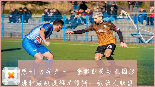 原创 吉安卢卡・普雷斯蒂安尼因涉嫌种族歧视维尼修斯，被欧足联禁赛