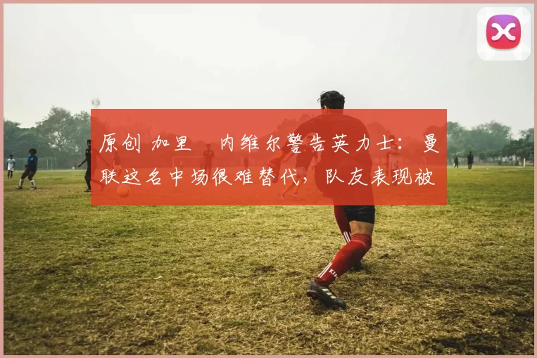 原创 加里・内维尔警告英力士:曼联这名中场很难替代,队友表现被赞 “离谱”