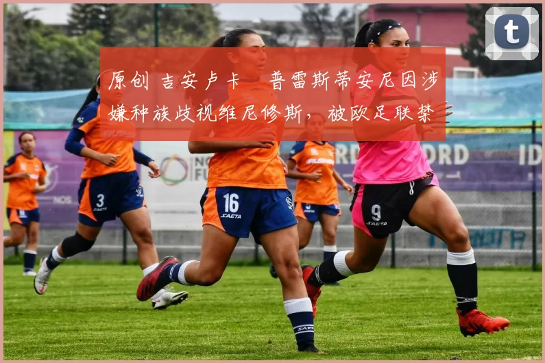 原创 吉安卢卡・普雷斯蒂安尼因涉嫌种族歧视维尼修斯,被欧足联禁赛