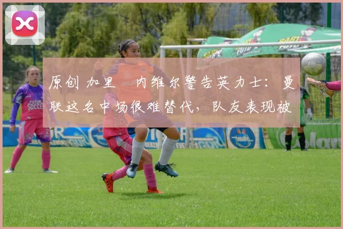 原创 加里・内维尔警告英力士：曼联这名中场很难替代，队友表现被赞 “离谱”