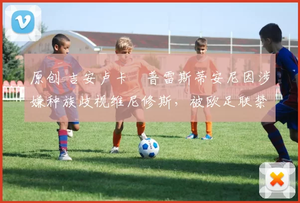 原创 吉安卢卡・普雷斯蒂安尼因涉嫌种族歧视维尼修斯，被欧足联禁赛