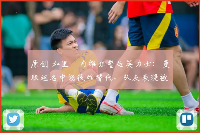 原创 加里・内维尔警告英力士：曼联这名中场很难替代，队友表现被赞 “离谱”