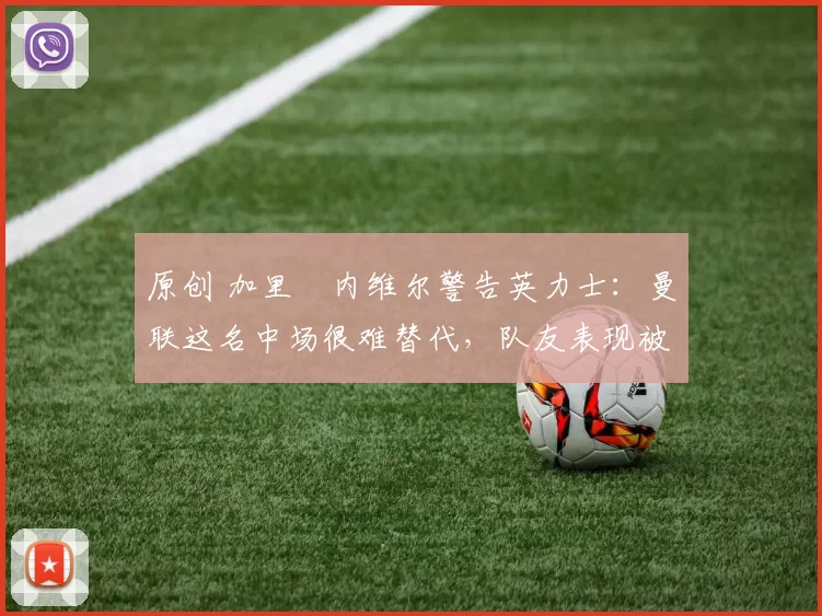 原创 加里・内维尔警告英力士：曼联这名中场很难替代，队友表现被赞 “离谱”