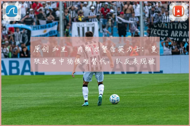 原创 加里・内维尔警告英力士：曼联这名中场很难替代，队友表现被赞 “离谱”