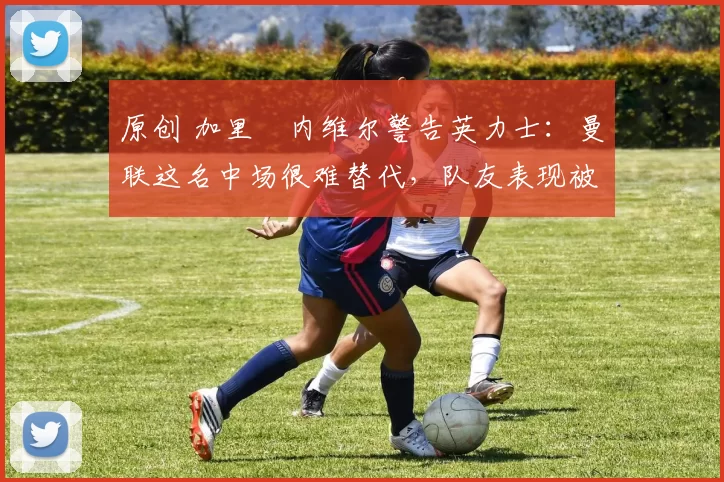 原创 加里・内维尔警告英力士：曼联这名中场很难替代，队友表现被赞 “离谱”