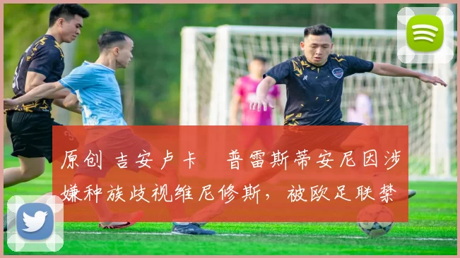 原创 吉安卢卡・普雷斯蒂安尼因涉嫌种族歧视维尼修斯，被欧足联禁赛