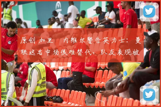 原创 加里・内维尔警告英力士:曼联这名中场很难替代,队友表现被赞 “离谱”