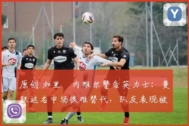 原创 加里・内维尔警告英力士:曼联这名中场很难替代,队友表现被赞 “离谱”