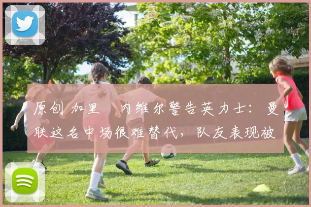 原创 加里・内维尔警告英力士：曼联这名中场很难替代，队友表现被赞 “离谱”