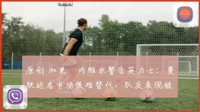 原创 加里・内维尔警告英力士：曼联这名中场很难替代，队友表现被赞 “离谱”