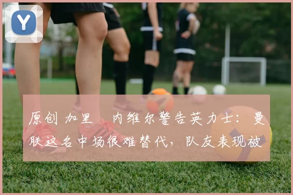 原创 加里・内维尔警告英力士:曼联这名中场很难替代,队友表现被赞 “离谱”