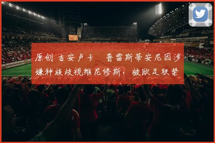 原创 吉安卢卡・普雷斯蒂安尼因涉嫌种族歧视维尼修斯,被欧足联禁赛